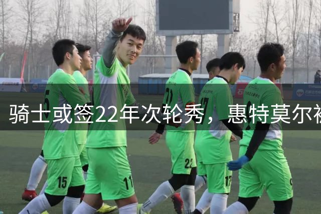 骑士或签22年次轮秀，惠特莫尔被裁去向成谜